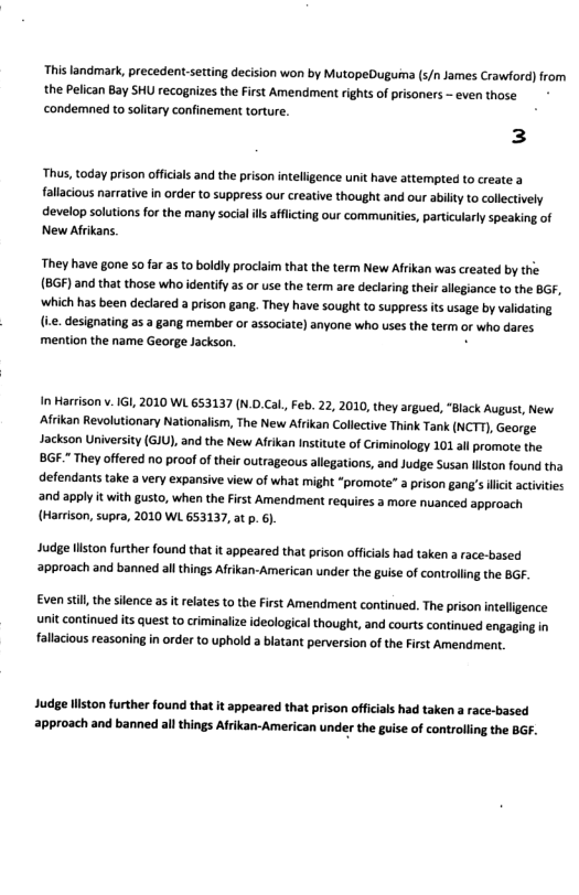 This landmark, precedent-setting decision won by MutopeDuguima (5/n James Crawford) from the Pelican Bay SHU recognizes the First Amendment rights of prisoners - even those condemned to solitary confinement torture. 3 Thus, today prison officials and the prison intelligence unit have attempted to create a fallacious narrative in order to suppress our creative thought and our abilty to collectively develop solutions for the many social il afflcting our communitie, particularly speaking of New Afrikans. ‘They have gone o far as to boldly proclaim that the term New Afrikan was created by the (BGF) and that those who identify a5 or use the term are declaring their allsgiance to the BGF, which has been declared a pison gang. They have sought to suppress is usage by validating (e designating as a gang member or associate) anyone who uses the term or who dares. mention the name George Jackson. . In Harrison v.1GI, 2010 WL 653137 (N..Cal. Feb. 22, 2010, they argued, “Black August, New iikan Revolutionary Nationalism, The New Afrikan Collctive Think Tank (NCTT), George Jackson University (G1U), and the New Afikan ntitute of Criminology 101 all promore the BGE." They offered no proof of their outrageous allegations, and Judge Susan liston found tha defendants take a very expansive view of what might “promote” a prison gang’s licit activties and apply it with gusto, when the First Amendment requires a more nuanced approach (Harrison, supra, 2010 WL 653137, at p. 6). Judge liston further found that it appeared that prison offcials had taken a race-based ‘approach and banned allthings Afrikan-American under the guise of controlling the BGF. Even still,the slence as it relates to the First Amendment continued. The prison intelligence unit continued its quest to criminalize ideological thought, and courts continued engaging in fallaious reasoning in order to uphold a blatant perversion of the First Amendment. Judge liston further found that it appeared that prison officials had taken a race-based approach and banned allthings Afrikan-American under the guise of controlling the BGF.